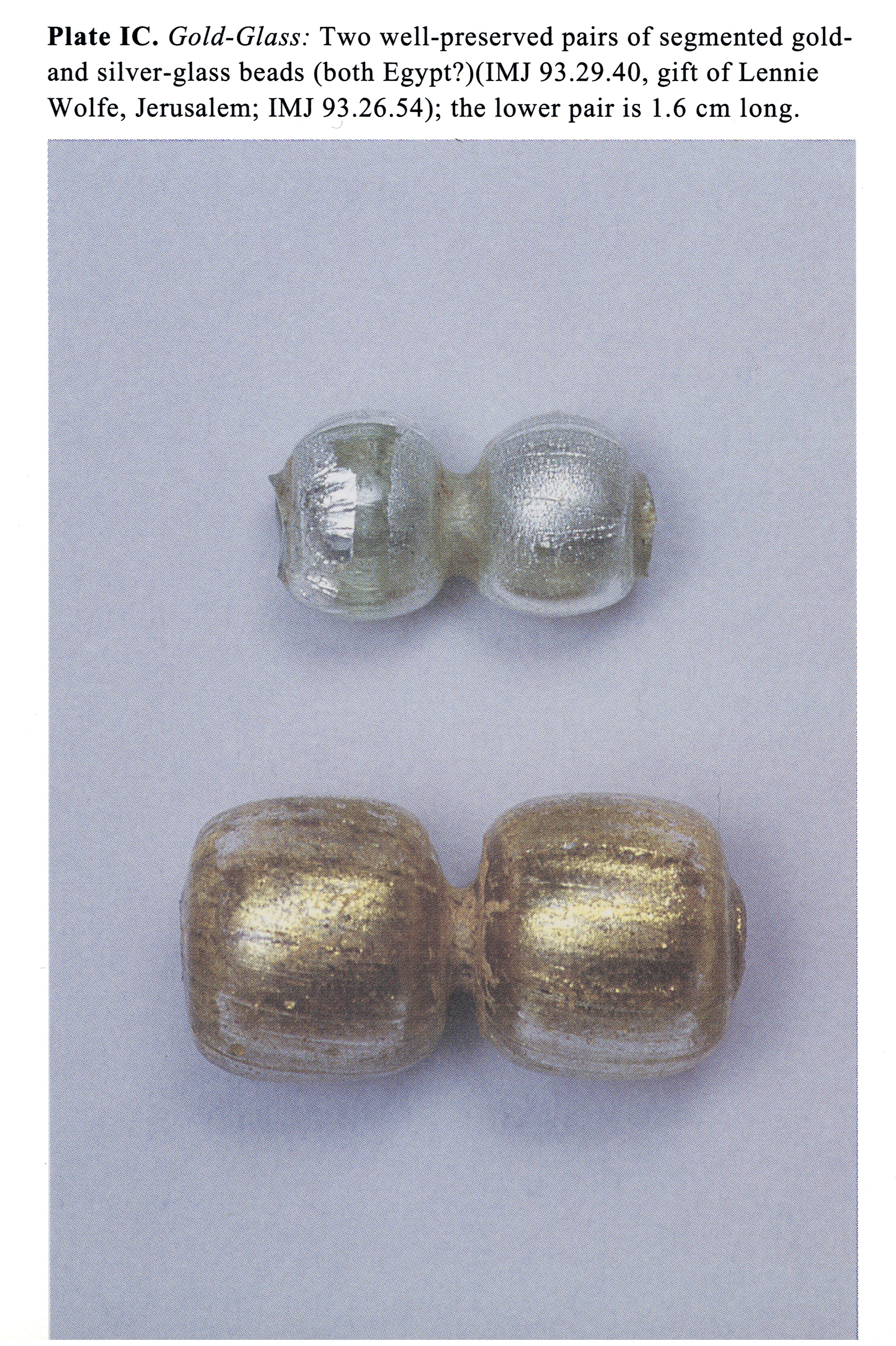 Plate IC Gold-Glass: Two well-preserved pairs of segmented goldand silver-glass beads (both Egypt?)(IMJ 93.29.40, gift of Lennie Wolfe, Jerusalem; IMJ 93.26.54); the lower pair is 1.6 cm long.