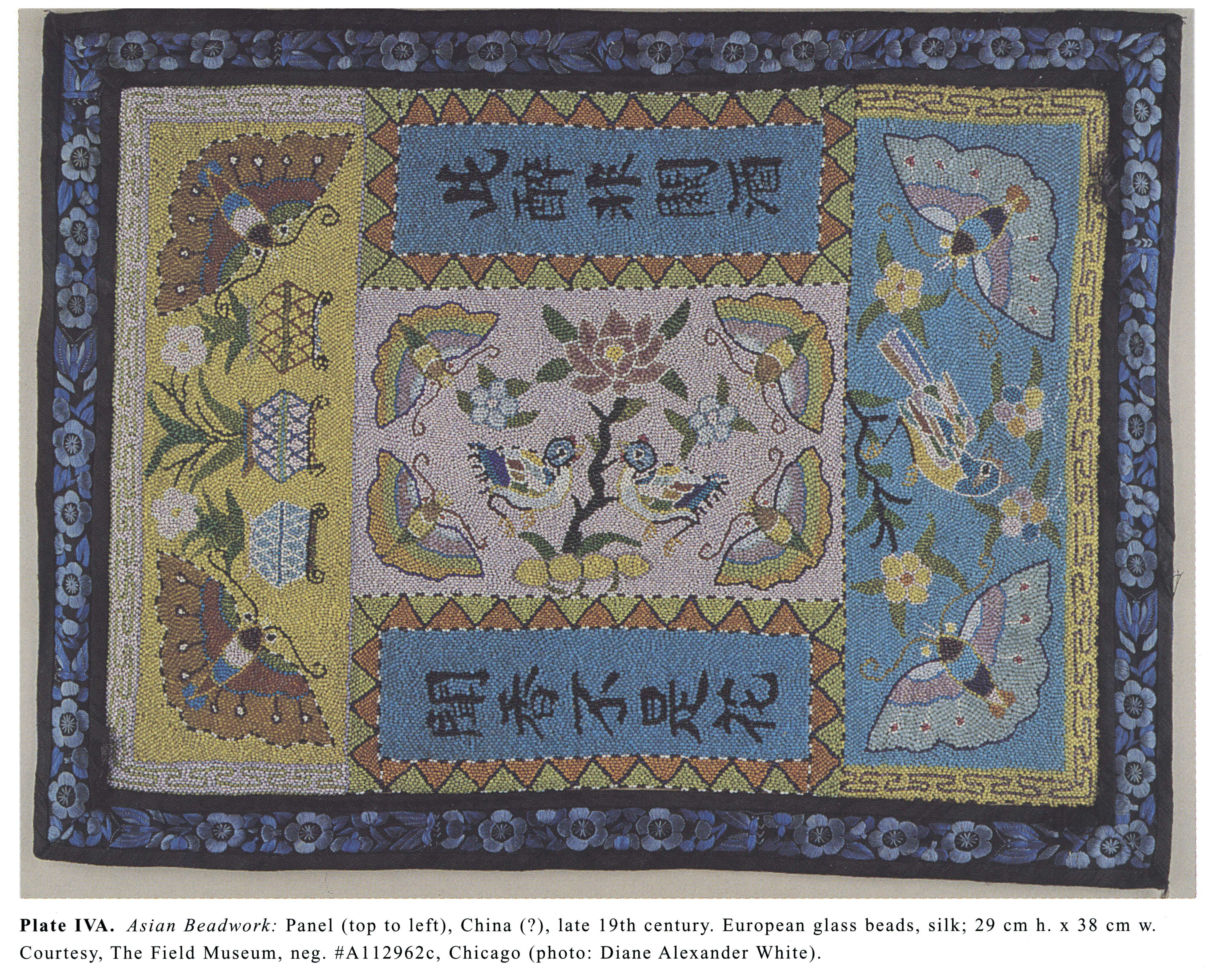 Plate IVA Asian Beadwork: Panel (top to left), China (?), late 19th century. European glass beads, silk; 29 cm h. x 38 cm w. Courtesy, The Field Museum, neg. #A 112962c, Chicago (photo: Diane Alexander White).