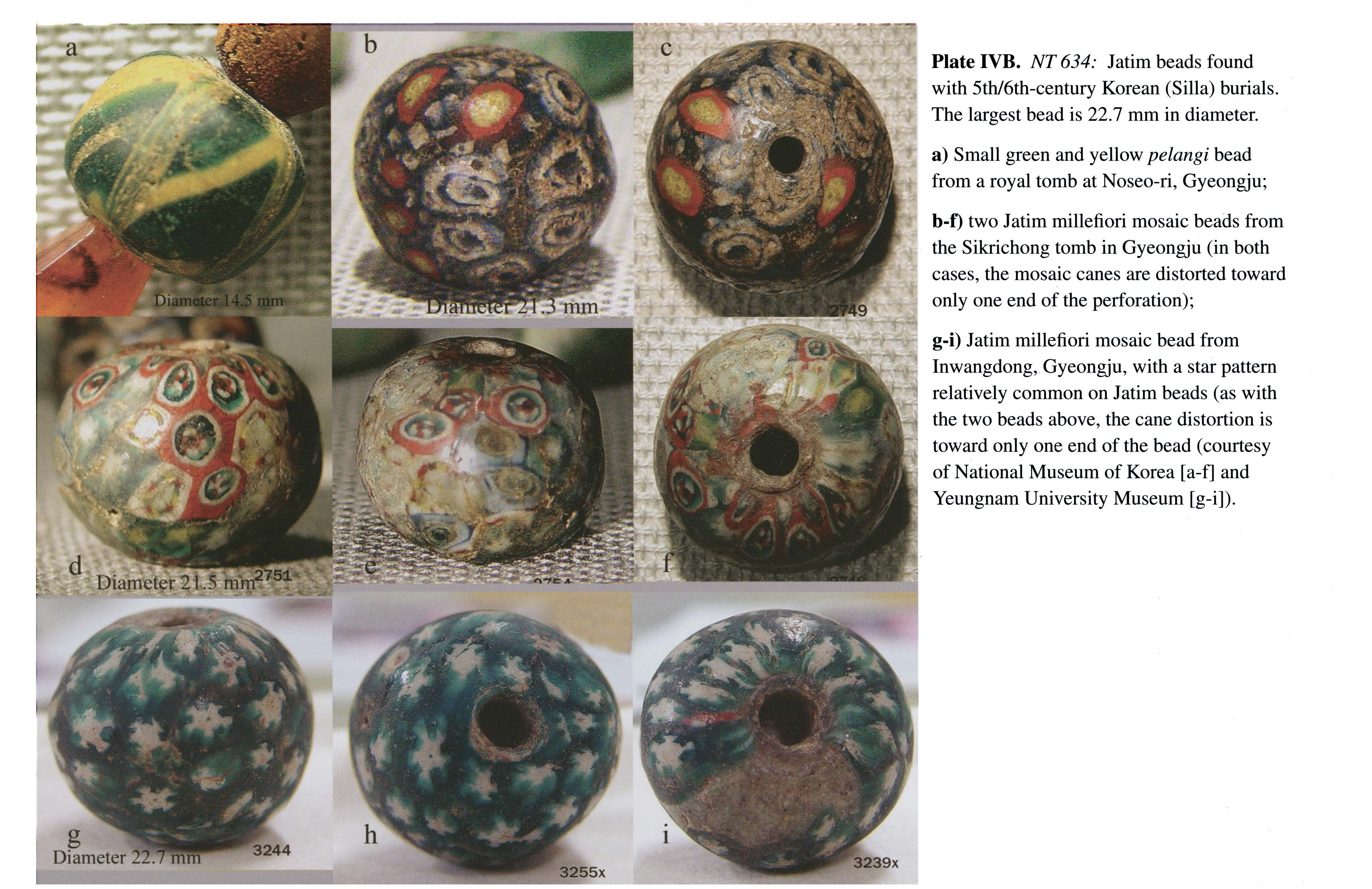 Plate IVB NT 634: Jatim beads found with 5th/6th-century Korean (Silla) burials. The largest bead is 22.7 mm in diameter. a) Small green and yellow pelangi bead from a royal tomb at Noseo-ri, Gyeongju; b-1) two Jatim millefiori mosaic beads from the Sikrichong tomb in Gyeongju (in both cases, the mosaic canes are distorted toward only one end of the perforation); g-i) Jatim millefiori mosaic bead from Inwangdong, Gyeongju, with a star pattern relatively common on Jatim beads (as with the two beads above, the cane distortion is toward only one end of the bead (courtesy of National Museum of Korea [a-f] and Yeungnam University Museum [g-i]).