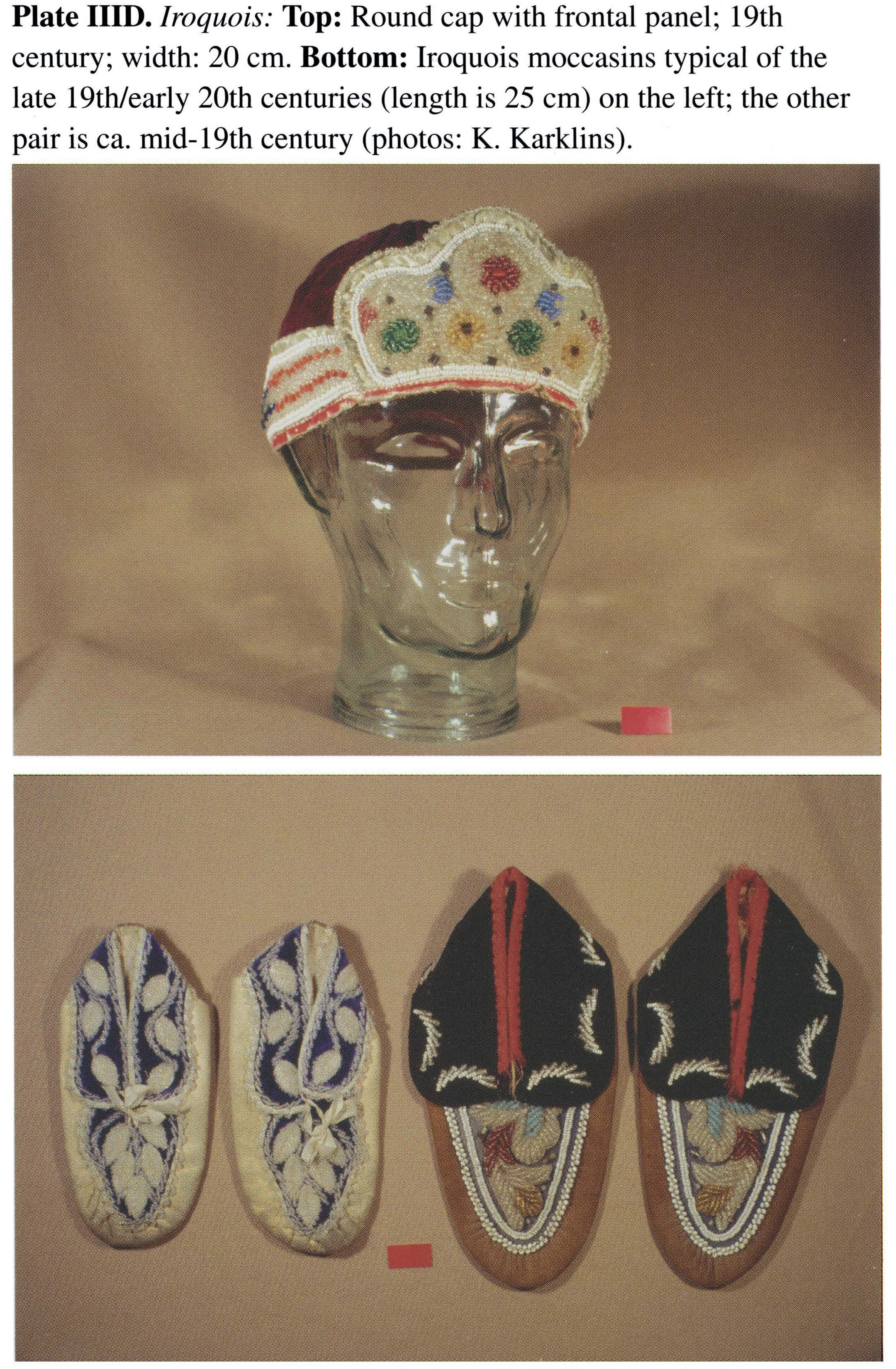 Plate IIID Iroquois: Top: Round cap with frontal panel; 19th century; width: 20 cm. Bottom: Iroquois moccasins typical of the late 19th/early 20th centuries (length is 25 cm) on the left; the other pair is ca. mid-19th century (photos: K. Karklins).